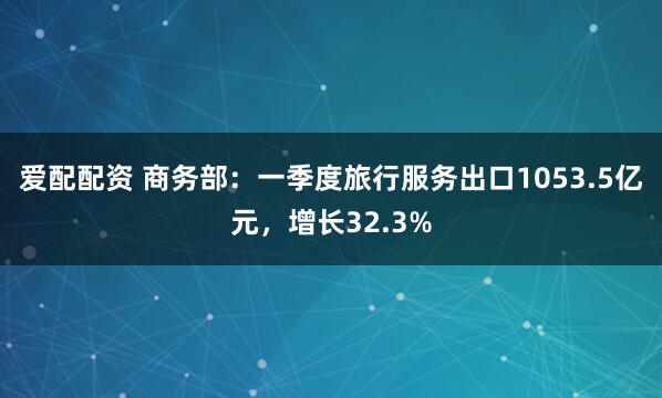 爱配配资 商务部：一季度旅行服务出口1053.5亿元，增长32.3%
