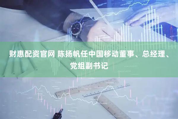 财惠配资官网 陈扬帆任中国移动董事、总经理、党组副书记