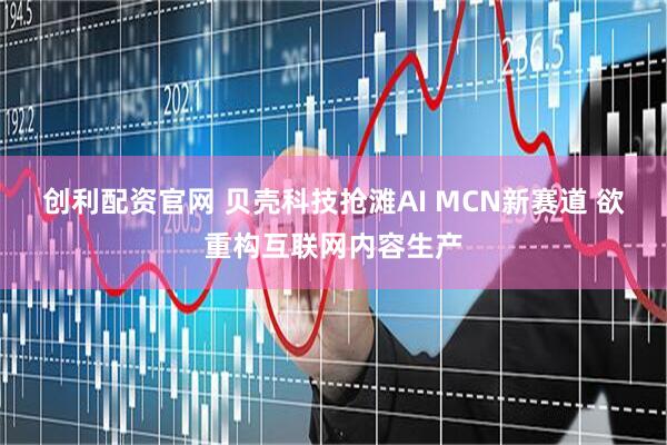 创利配资官网 贝壳科技抢滩AI MCN新赛道 欲重构互联网内容生产